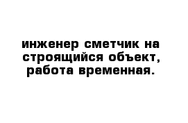 инженер-сметчик на строящийся объект, работа временная.